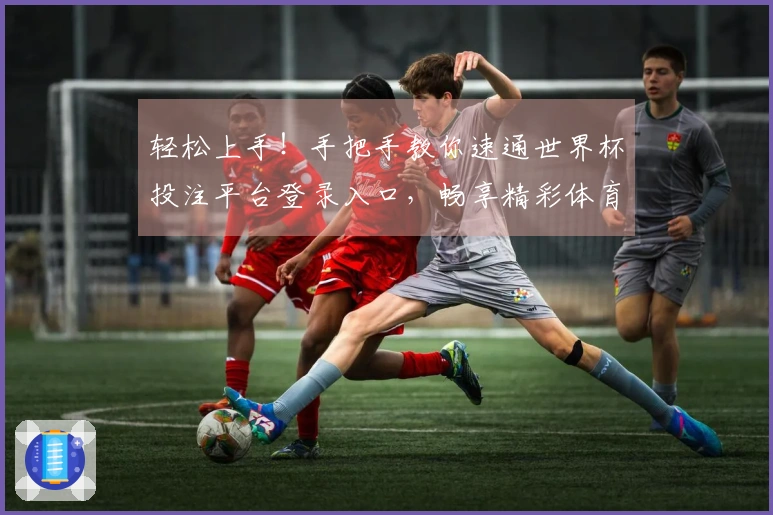 轻松上手！手把手教你速通世界杯投注平台登录入口，畅享精彩体育赛事
