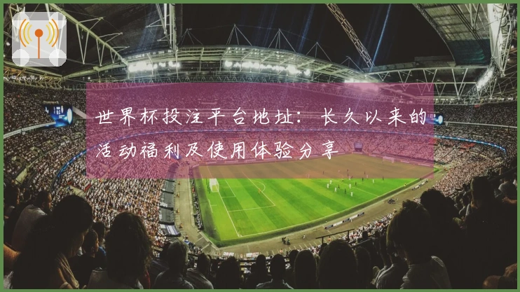 世界杯投注平台地址：长久以来的活动福利及使用体验分享