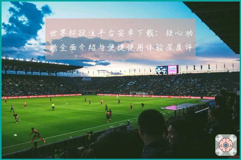 世界杯投注平台安卓下载：核心功能全面介绍与便捷使用体验深度评测