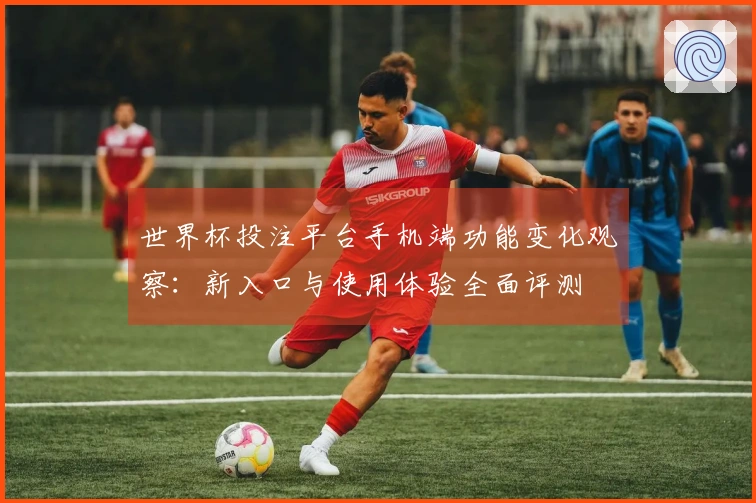 世界杯投注平台手机端功能变化观察：新入口与使用体验全面评测